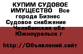 КУПИМ СУДОВОЕ ИМУЩЕСТВО - Все города Бизнес » Судовое снабжение   . Челябинская обл.,Южноуральск г.